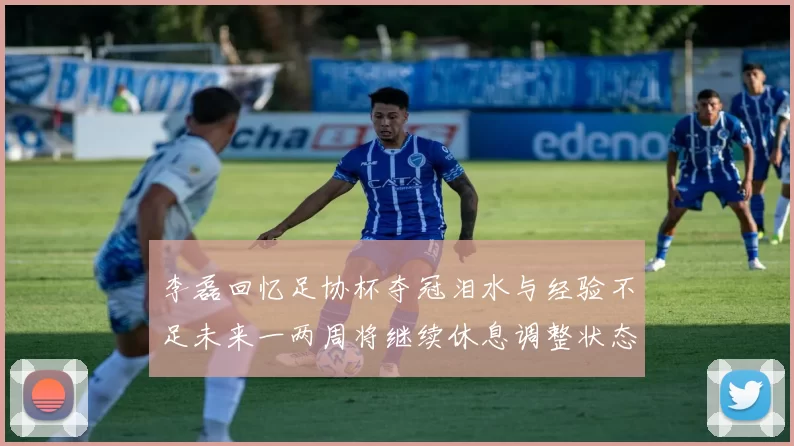 李磊回忆足协杯夺冠泪水与经验不足未来一两周将继续休息调整状态