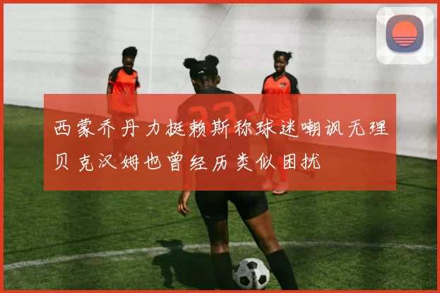 西蒙乔丹力挺赖斯称球迷嘲讽无理贝克汉姆也曾经历类似困扰