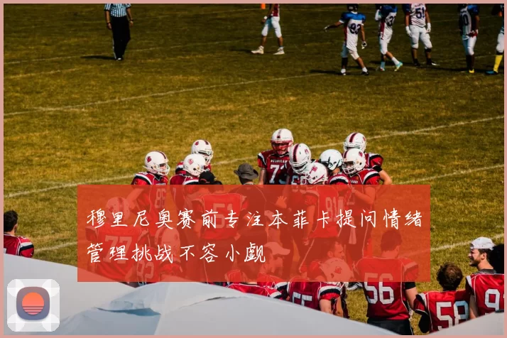 穆里尼奥赛前专注本菲卡提问情绪管理挑战不容小觑