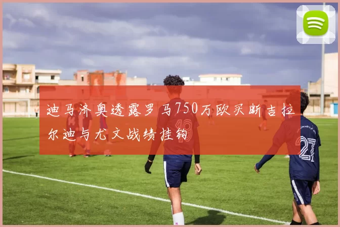 迪马济奥透露罗马750万欧买断吉拉尔迪与尤文战绩挂钩