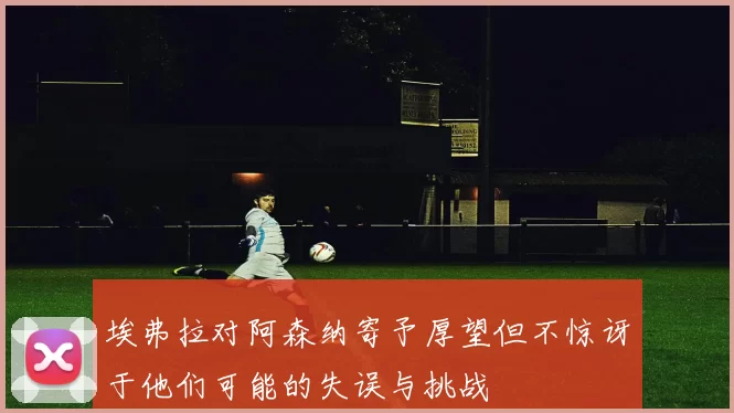 埃弗拉对阿森纳寄予厚望但不惊讶于他们可能的失误与挑战