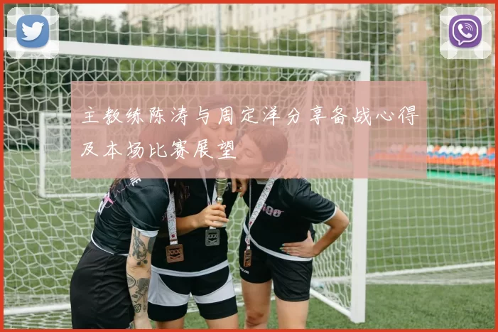 主教练陈涛与周定洋分享备战心得及本场比赛展望