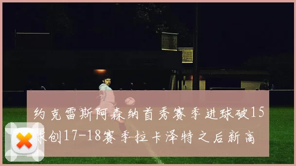 约克雷斯阿森纳首秀赛季进球破15球创17-18赛季拉卡泽特之后新高
