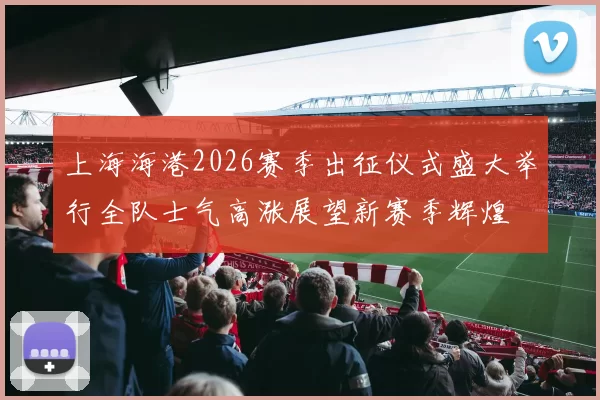 上海海港2026赛季出征仪式盛大举行全队士气高涨展望新赛季辉煌
