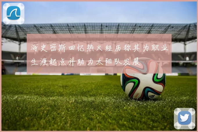 海史密斯回忆热火经历称其为职业生涯起点并助力太阳队发展