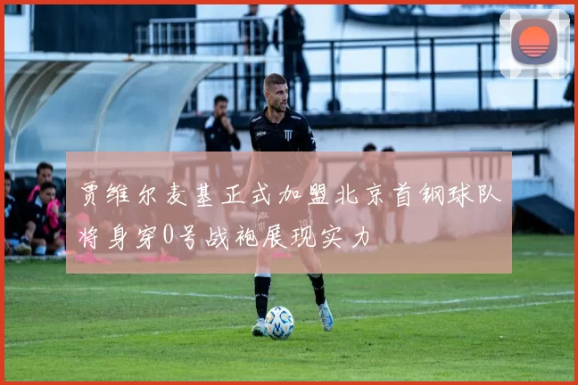 贾维尔麦基正式加盟北京首钢球队将身穿0号战袍展现实力