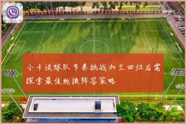 小卡谈球队节奏挑战加兰回归后需探索最佳轮换阵容策略