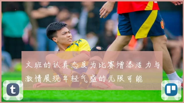 文班的认真态度为比赛增添活力与激情展现年轻气盛的无限可能