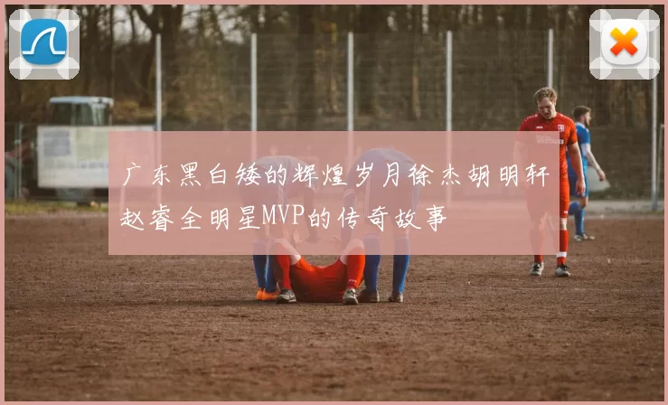 广东黑白矮的辉煌岁月徐杰胡明轩赵睿全明星MVP的传奇故事