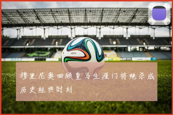 穆里尼奥回顾皇马生涯门将绝杀成历史经典时刻