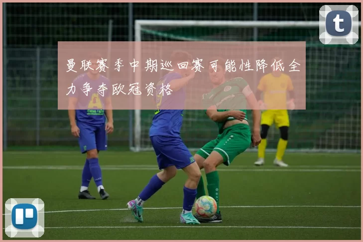曼联赛季中期巡回赛可能性降低全力争夺欧冠资格