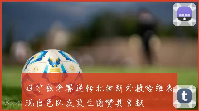 辽宁教学赛逆转北控新外援哈维表现出色队友莫兰德赞其贡献