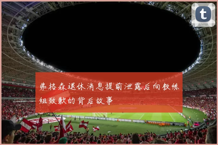 弗格森退休消息提前泄露后向教练组致歉的背后故事