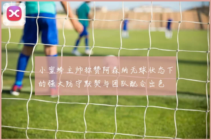 小蜜蜂主帅称赞阿森纳无球状态下的强大防守默契与团队配合出色