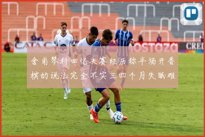 舍甫琴科回忆决赛经历称半场开香槟的说法完全不实三四个月失眠难以释怀
