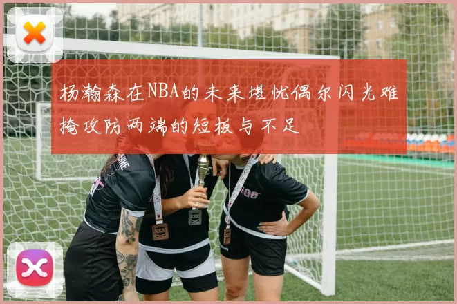 杨瀚森在NBA的未来堪忧偶尔闪光难掩攻防两端的短板与不足