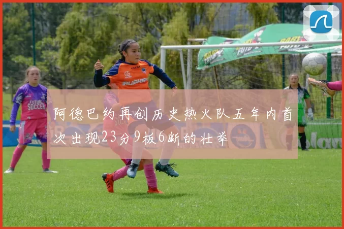 阿德巴约再创历史热火队五年内首次出现23分9板6断的壮举