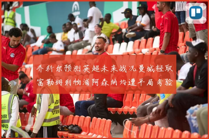 乔科尔预测英超未来战况曼城轻取富勒姆利物浦阿森纳均遭平局考验