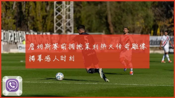 詹姆斯赛前拥抱莱利热火传奇雕像揭幕感人时刻