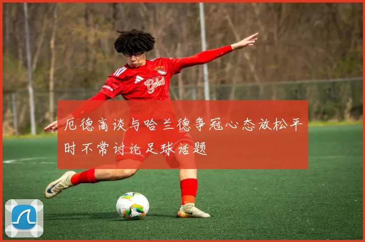 厄德高谈与哈兰德争冠心态放松平时不常讨论足球话题