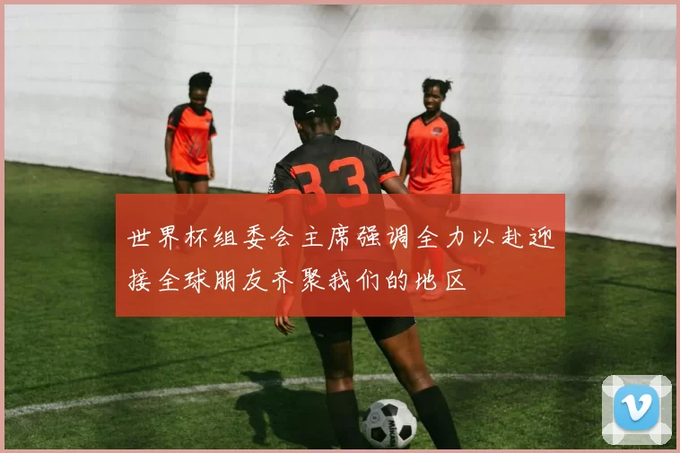 世界杯组委会主席强调全力以赴迎接全球朋友齐聚我们的地区