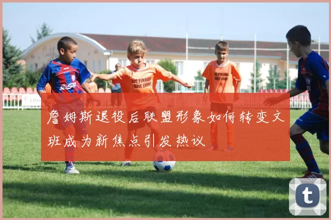 詹姆斯退役后联盟形象如何转变文班成为新焦点引发热议