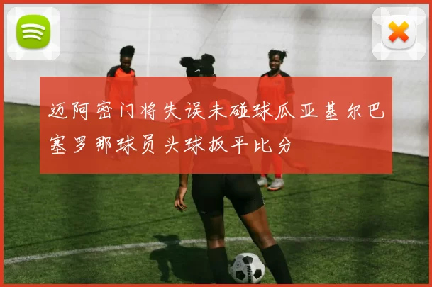 迈阿密门将失误未碰球瓜亚基尔巴塞罗那球员头球扳平比分