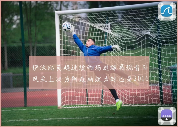 伊沃比英超连续两场进球再现昔日风采上次为阿森纳效力时已是2016年
