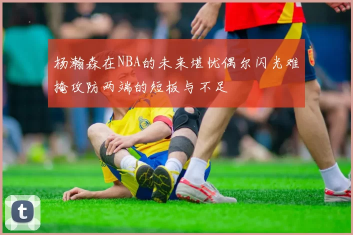 杨瀚森在NBA的未来堪忧偶尔闪光难掩攻防两端的短板与不足